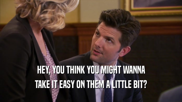 HEY, YOU THINK YOU MIGHT WANNA TAKE IT EASY ON THEM A LITTLE BIT? 