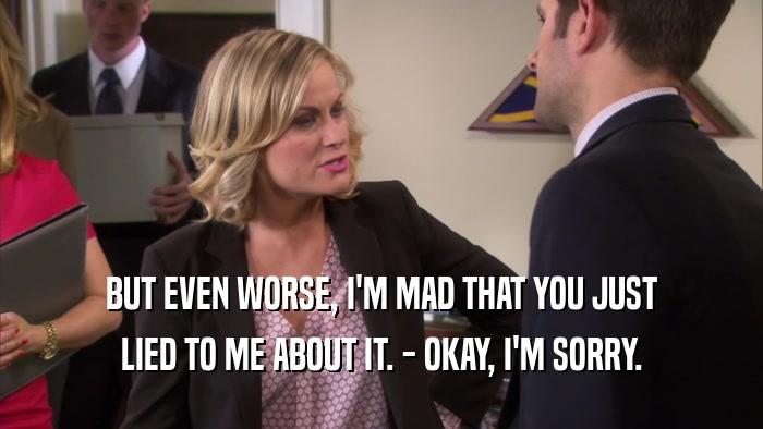 BUT EVEN WORSE, I'M MAD THAT YOU JUST LIED TO ME ABOUT IT. - OKAY, I'M SORRY. 