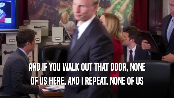 AND IF YOU WALK OUT THAT DOOR, NONE OF US HERE, AND I REPEAT, NONE OF US 