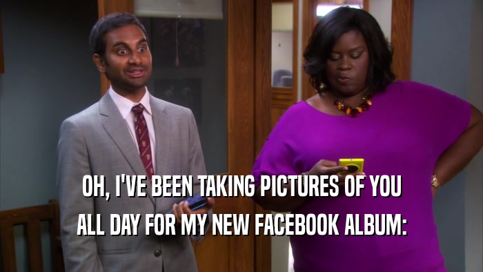 OH, I'VE BEEN TAKING PICTURES OF YOU ALL DAY FOR MY NEW FACEBOOK ALBUM: 