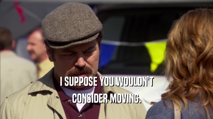 I SUPPOSE YOU WOULDN'T CONSIDER MOVING. 