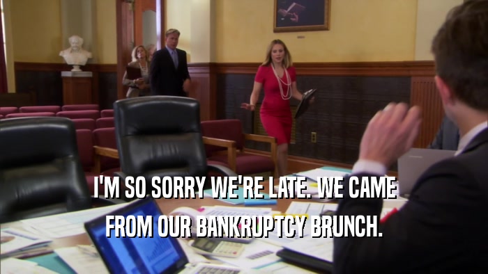 I'M SO SORRY WE'RE LATE. WE CAME FROM OUR BANKRUPTCY BRUNCH. 