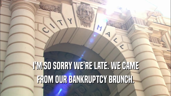 I'M SO SORRY WE'RE LATE. WE CAME FROM OUR BANKRUPTCY BRUNCH. 