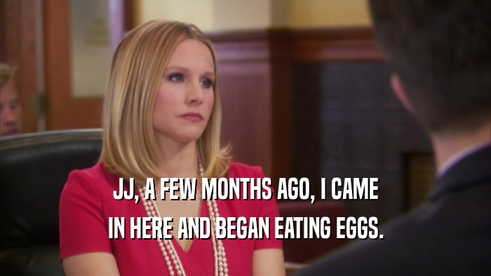JJ, A FEW MONTHS AGO, I CAME IN HERE AND BEGAN EATING EGGS. 