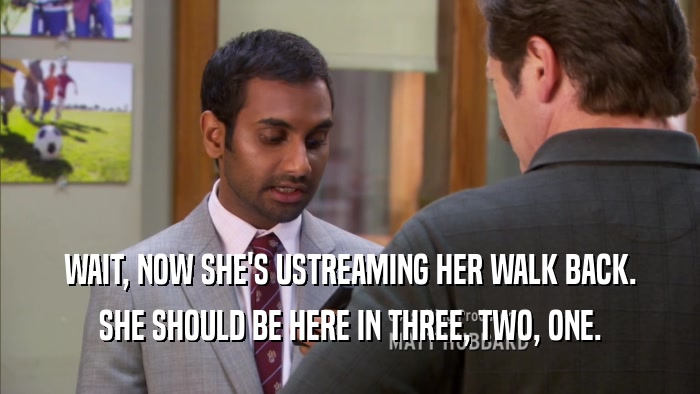 WAIT, NOW SHE'S USTREAMING HER WALK BACK. SHE SHOULD BE HERE IN THREE, TWO, ONE. 