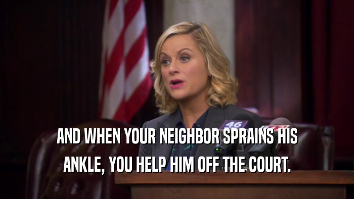 AND WHEN YOUR NEIGHBOR SPRAINS HIS ANKLE, YOU HELP HIM OFF THE COURT. 