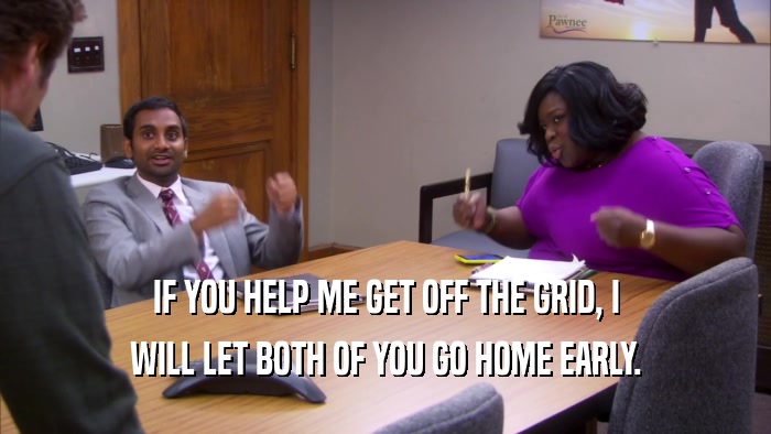 IF YOU HELP ME GET OFF THE GRID, I WILL LET BOTH OF YOU GO HOME EARLY. 