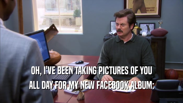OH, I'VE BEEN TAKING PICTURES OF YOU ALL DAY FOR MY NEW FACEBOOK ALBUM: 