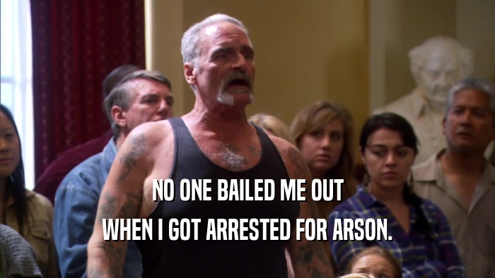 NO ONE BAILED ME OUT WHEN I GOT ARRESTED FOR ARSON. 