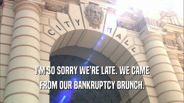 I'M SO SORRY WE'RE LATE. WE CAME FROM OUR BANKRUPTCY BRUNCH. 