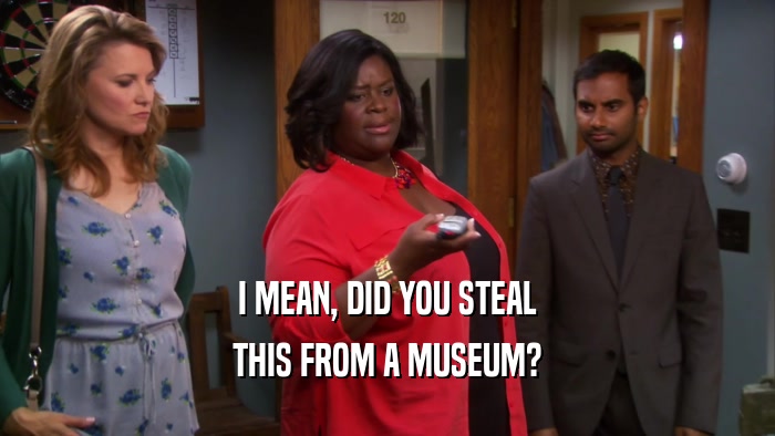 I MEAN, DID YOU STEAL THIS FROM A MUSEUM? 