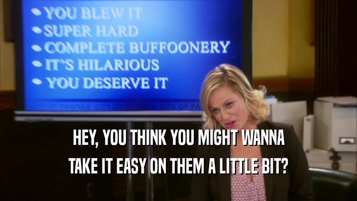 HEY, YOU THINK YOU MIGHT WANNA TAKE IT EASY ON THEM A LITTLE BIT? 