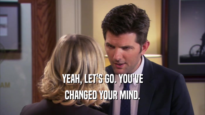YEAH, LET'S GO. YOU'VE CHANGED YOUR MIND. 