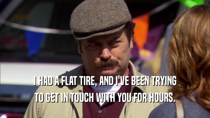 I HAD A FLAT TIRE, AND I'VE BEEN TRYING TO GET IN TOUCH WITH YOU FOR HOURS. 