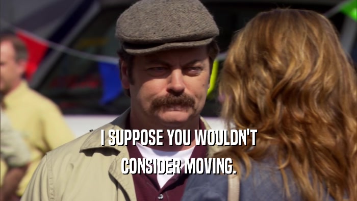 I SUPPOSE YOU WOULDN'T CONSIDER MOVING. 