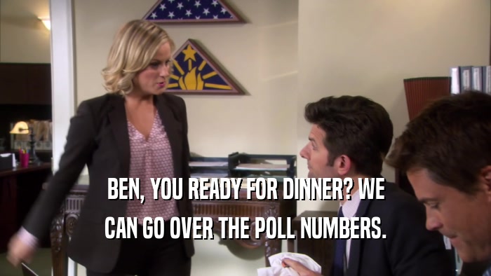 BEN, YOU READY FOR DINNER? WE CAN GO OVER THE POLL NUMBERS. 