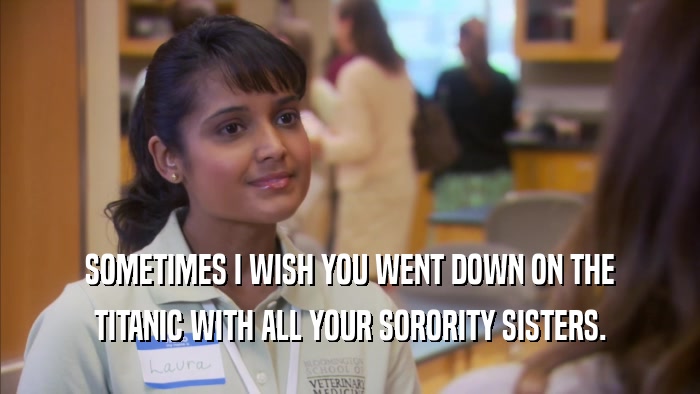 SOMETIMES I WISH YOU WENT DOWN ON THE TITANIC WITH ALL YOUR SORORITY SISTERS. 