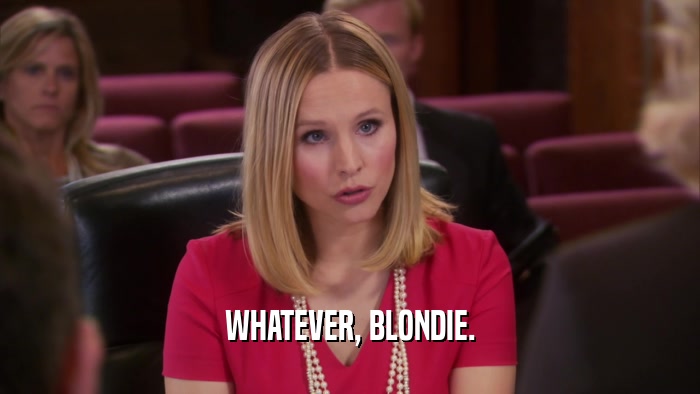 WHATEVER, BLONDIE.  