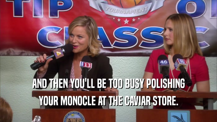 AND THEN YOU'LL BE TOO BUSY POLISHING YOUR MONOCLE AT THE CAVIAR STORE. 