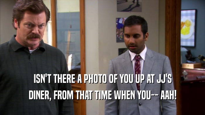 ISN'T THERE A PHOTO OF YOU UP AT JJ'S DINER, FROM THAT TIME WHEN YOU-- AAH! 