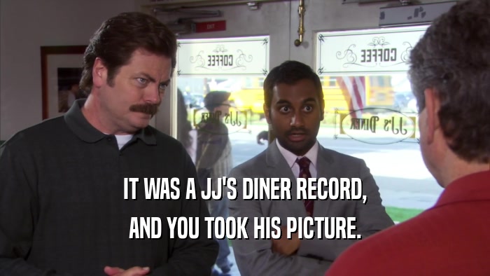 IT WAS A JJ'S DINER RECORD, AND YOU TOOK HIS PICTURE. 
