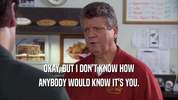 OKAY, BUT I DON'T KNOW HOW ANYBODY WOULD KNOW IT'S YOU. 
