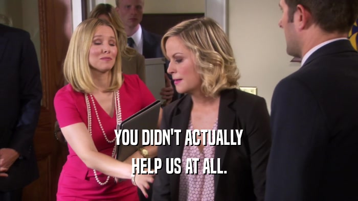 YOU DIDN'T ACTUALLY HELP US AT ALL. 