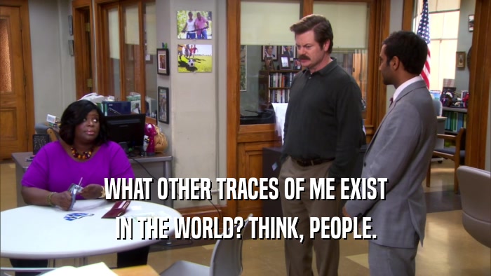 WHAT OTHER TRACES OF ME EXIST IN THE WORLD? THINK, PEOPLE. 