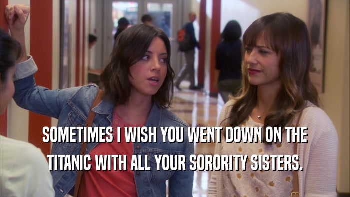SOMETIMES I WISH YOU WENT DOWN ON THE TITANIC WITH ALL YOUR SORORITY SISTERS. 