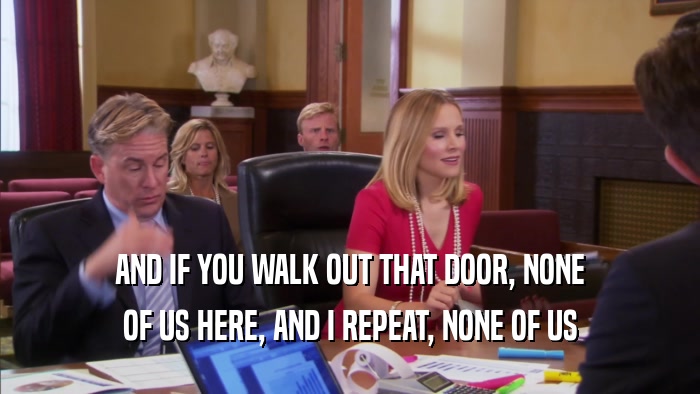 AND IF YOU WALK OUT THAT DOOR, NONE OF US HERE, AND I REPEAT, NONE OF US 