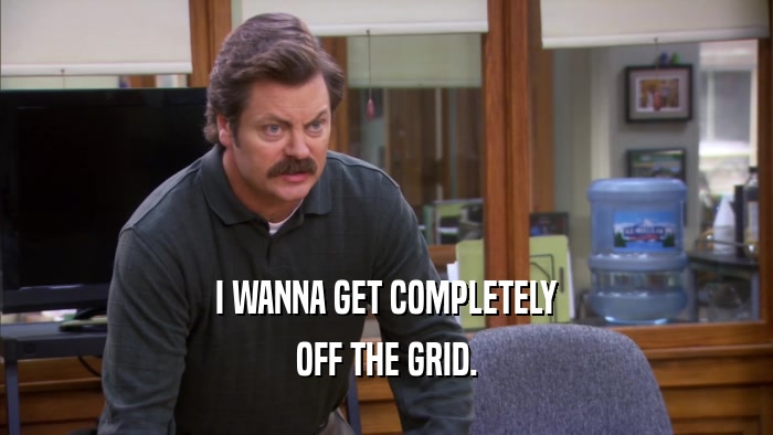 I WANNA GET COMPLETELY OFF THE GRID. 