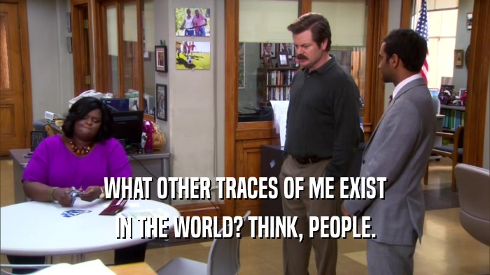 WHAT OTHER TRACES OF ME EXIST IN THE WORLD? THINK, PEOPLE. 