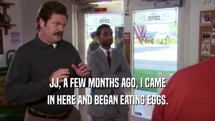 JJ, A FEW MONTHS AGO, I CAME IN HERE AND BEGAN EATING EGGS. 