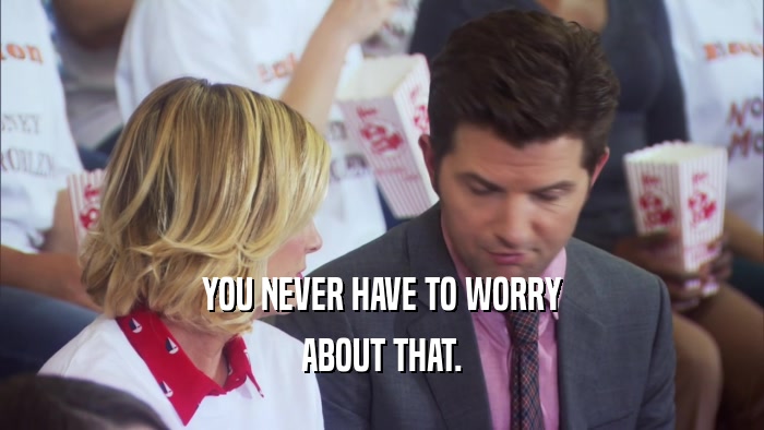 YOU NEVER HAVE TO WORRY ABOUT THAT. 