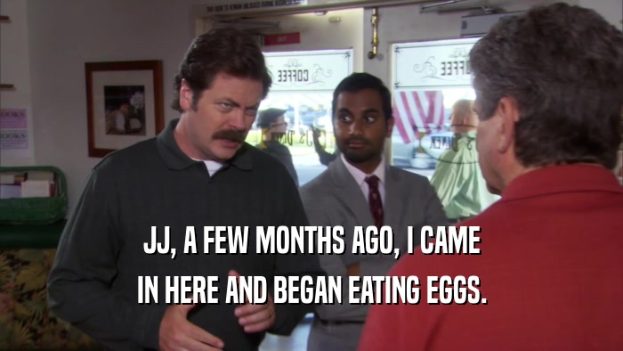JJ, A FEW MONTHS AGO, I CAME IN HERE AND BEGAN EATING EGGS. 