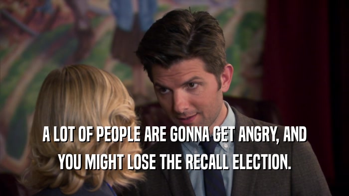 A LOT OF PEOPLE ARE GONNA GET ANGRY, AND YOU MIGHT LOSE THE RECALL ELECTION. 