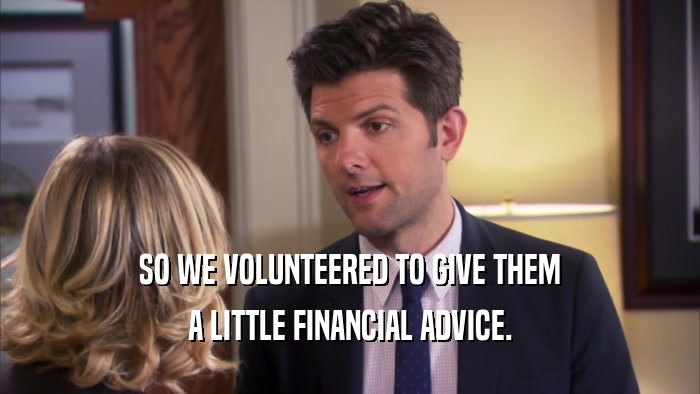 SO WE VOLUNTEERED TO GIVE THEM A LITTLE FINANCIAL ADVICE. 