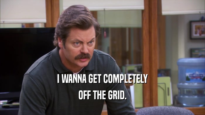 I WANNA GET COMPLETELY OFF THE GRID. 