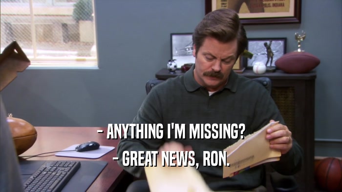 - ANYTHING I'M MISSING? - GREAT NEWS, RON. 