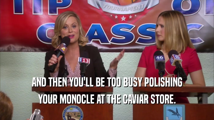 AND THEN YOU'LL BE TOO BUSY POLISHING YOUR MONOCLE AT THE CAVIAR STORE. 