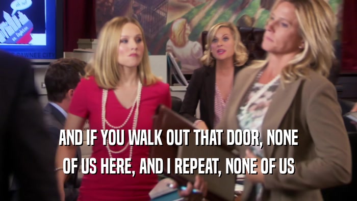AND IF YOU WALK OUT THAT DOOR, NONE OF US HERE, AND I REPEAT, NONE OF US 
