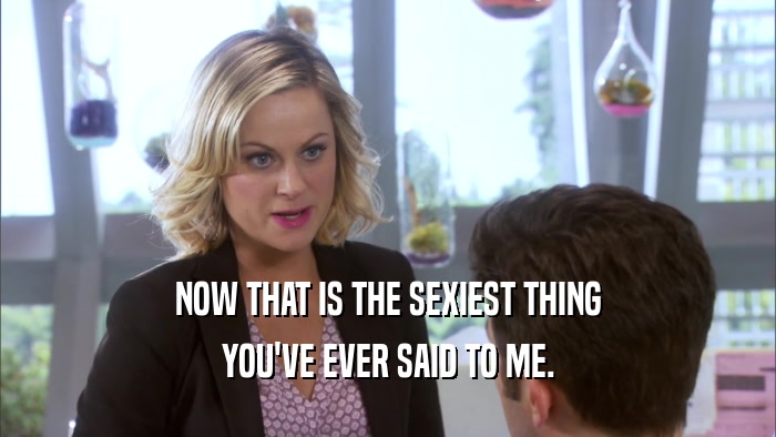 NOW THAT IS THE SEXIEST THING YOU'VE EVER SAID TO ME. 