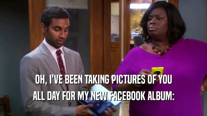 OH, I'VE BEEN TAKING PICTURES OF YOU ALL DAY FOR MY NEW FACEBOOK ALBUM: 