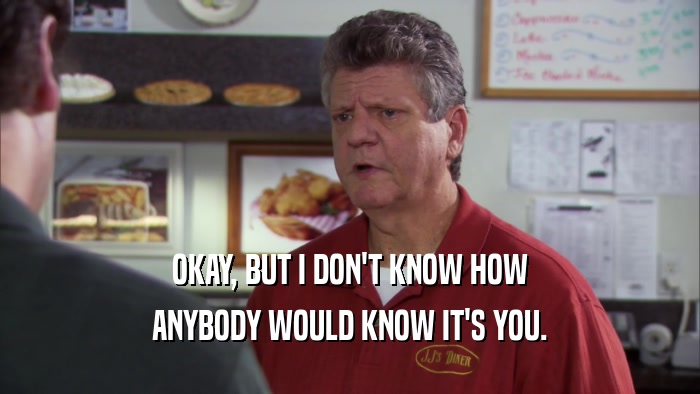 OKAY, BUT I DON'T KNOW HOW ANYBODY WOULD KNOW IT'S YOU. 