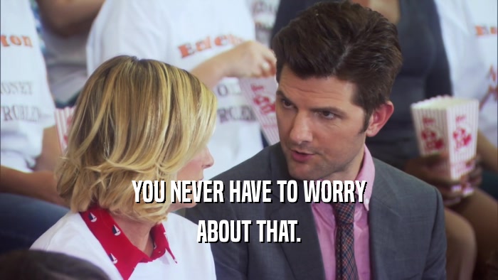 YOU NEVER HAVE TO WORRY ABOUT THAT. 
