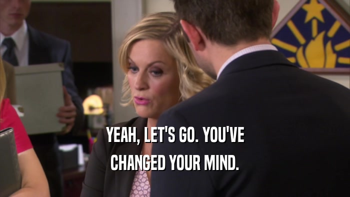 YEAH, LET'S GO. YOU'VE CHANGED YOUR MIND. 