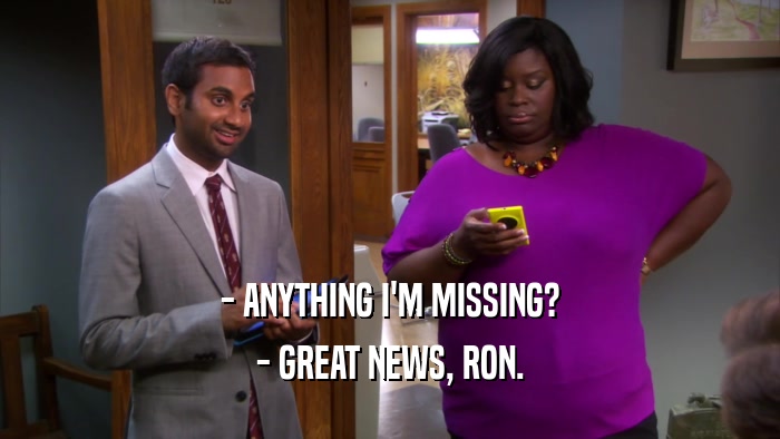- ANYTHING I'M MISSING? - GREAT NEWS, RON. 