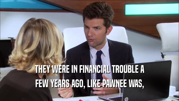 THEY WERE IN FINANCIAL TROUBLE A FEW YEARS AGO, LIKE PAWNEE WAS, 