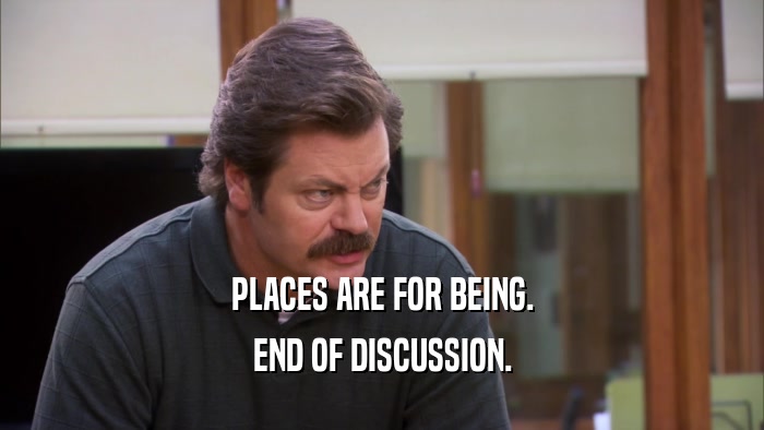 PLACES ARE FOR BEING. END OF DISCUSSION. 