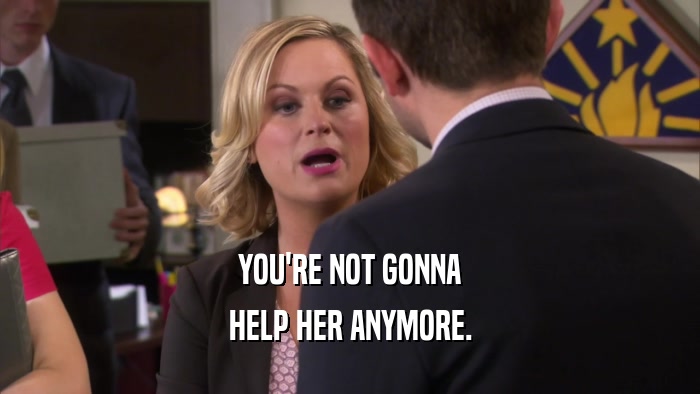 YOU'RE NOT GONNA HELP HER ANYMORE. 
